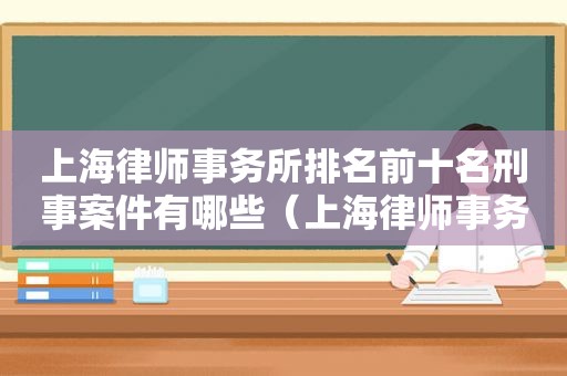 上海律师事务所排名前十名刑事案件有哪些（上海律师事务所排名前十名刑事案件查询）