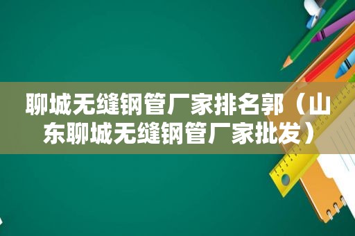 聊城无缝钢管厂家排名郭（山东聊城无缝钢管厂家批发）