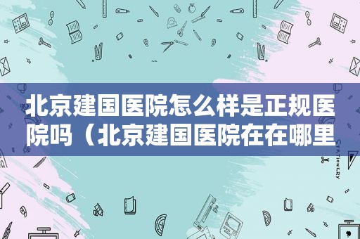 北京建国医院怎么样是正规医院吗（北京建国医院在在哪里啊挂号）