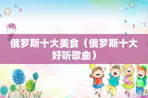 俄罗斯十大美食（俄罗斯十大好听歌曲）