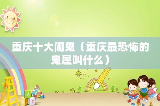 重庆十大闹鬼（重庆最恐怖的鬼屋叫什么）