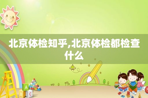 北京体检知乎,北京体检都检查什么