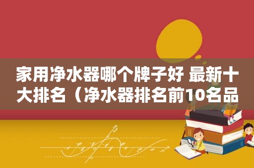 家用净水器哪个牌子好 最新十大排名（净水器排名前10名品牌）