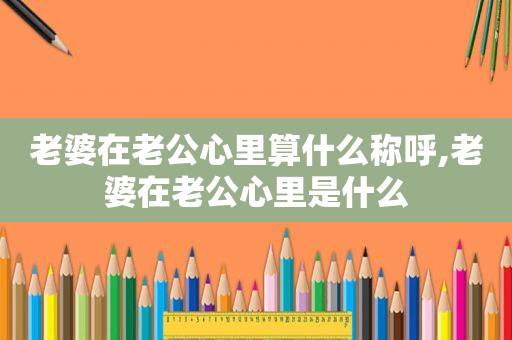 老婆在老公心里算什么称呼,老婆在老公心里是什么