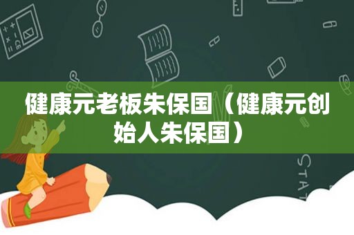 健康元老板朱保国（健康元创始人朱保国）
