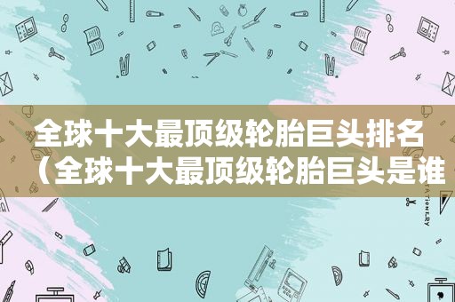 全球十大最顶级轮胎巨头排名（全球十大最顶级轮胎巨头是谁）