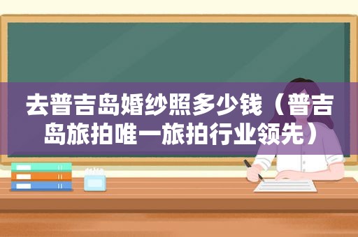 去普吉岛婚纱照多少钱（普吉岛旅拍唯一旅拍行业领先）