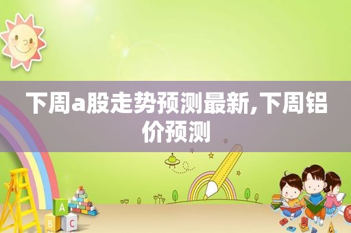 下周a股走势预测最新,下周铝价预测