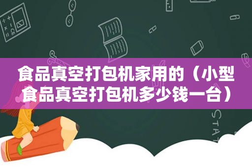 食品真空打包机家用的（小型食品真空打包机多少钱一台）
