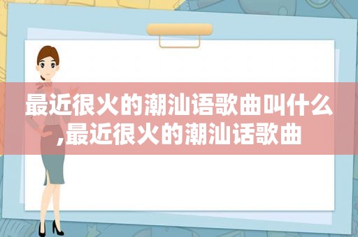 最近很火的潮汕语歌曲叫什么,最近很火的潮汕话歌曲
