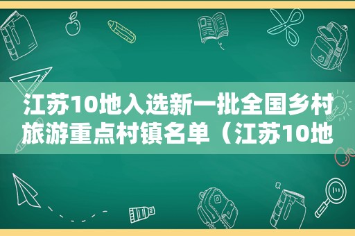 江苏10地入选新一批全国乡村旅游重点村镇名单（江苏10地入选新一批全国乡村旅游重点村镇名录）