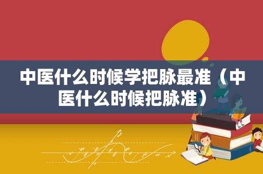 中医什么时候学把脉最准（中医什么时候把脉准）