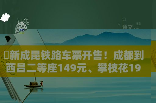 ​新成昆铁路车票开售！成都到西昌二等座149元、攀枝花191元