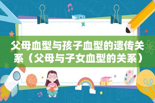 父母血型与孩子血型的遗传关系（父母与子女血型的关系）