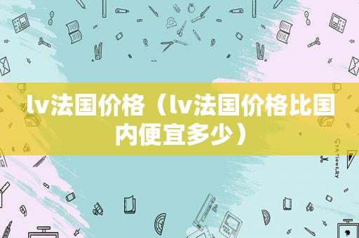 lv法国价格（lv法国价格比国内便宜多少）