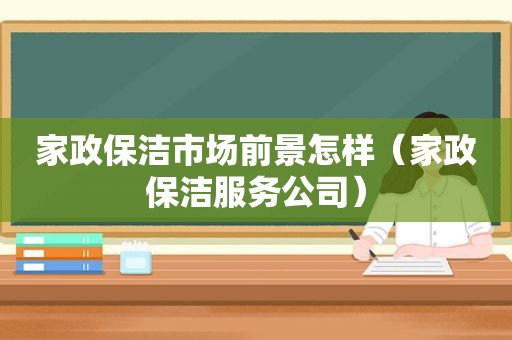 家政保洁市场前景怎样（家政保洁服务公司）