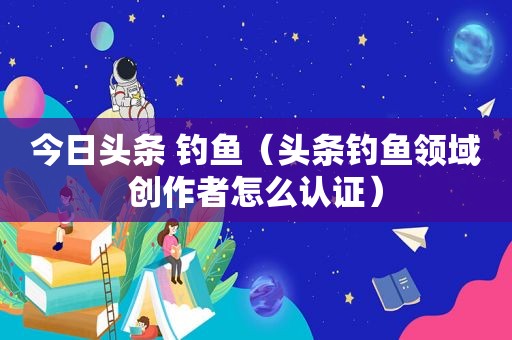 今日头条 钓鱼（头条钓鱼领域创作者怎么认证）