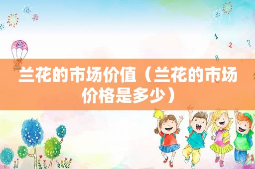 兰花的市场价值（兰花的市场价格是多少）