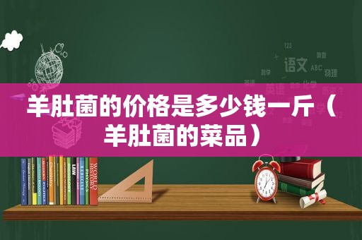 羊肚菌的价格是多少钱一斤（羊肚菌的菜品）