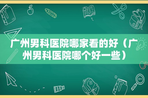 广州男科医院哪家看的好（广州男科医院哪个好一些）