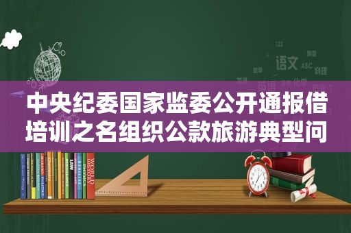 中央纪委国家监委公开通报借培训之名组织公款旅游典型问题