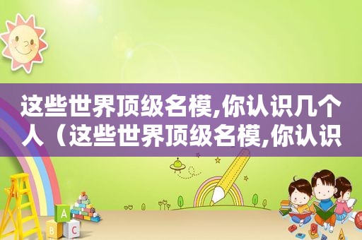 这些世界顶级名模,你认识几个人（这些世界顶级名模,你认识几个明星）