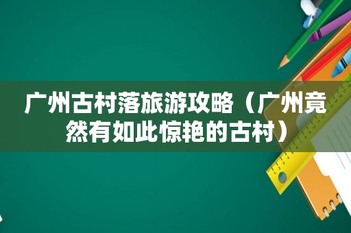 广州古村落旅游攻略（广州竟然有如此惊艳的古村）