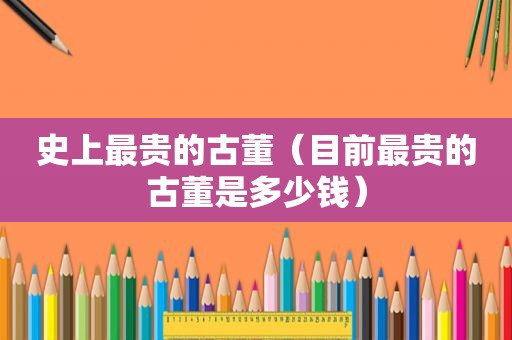 史上最贵的古董（目前最贵的古董是多少钱）