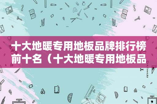 十大地暖专用地板品牌排行榜前十名（十大地暖专用地板品牌排行榜及价格）