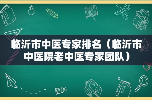 临沂市中医专家排名（临沂市中医院老中医专家团队）