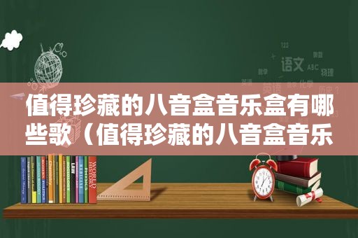 值得珍藏的八音盒音乐盒有哪些歌（值得珍藏的八音盒音乐盒有哪些品牌）