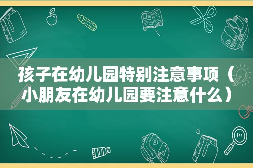 孩子在幼儿园特别注意事项（小朋友在幼儿园要注意什么）