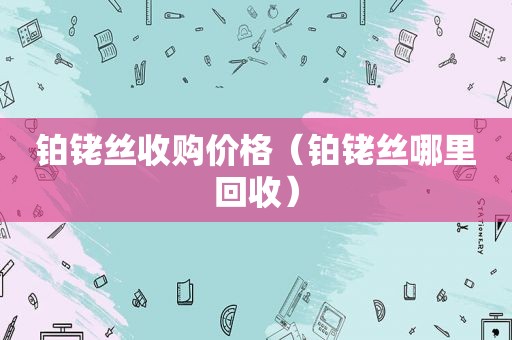 铂铑丝收购价格（铂铑丝哪里回收）