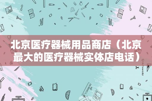 北京医疗器械用品商店（北京最大的医疗器械实体店电话）