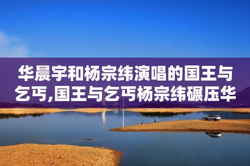 华晨宇和杨宗纬演唱的国王与乞丐,国王与乞丐杨宗纬碾压华晨宇