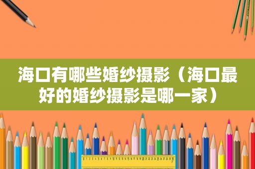 海口有哪些婚纱摄影（海口最好的婚纱摄影是哪一家）
