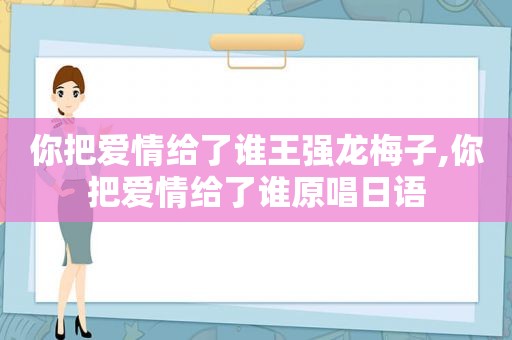 你把爱情给了谁王强龙梅子,你把爱情给了谁原唱日语