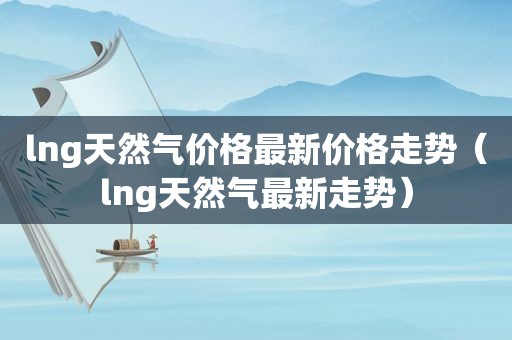lng天然气价格最新价格走势（lng天然气最新走势）