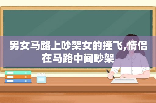 男女马路上吵架女的撞飞,情侣在马路中间吵架