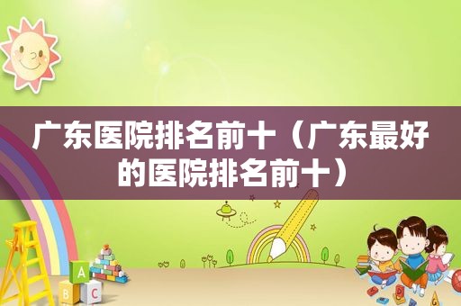 广东医院排名前十（广东最好的医院排名前十）