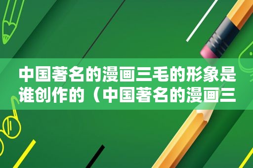 中国著名的漫画三毛的形象是谁创作的（中国著名的漫画三毛形象是谁创造的）