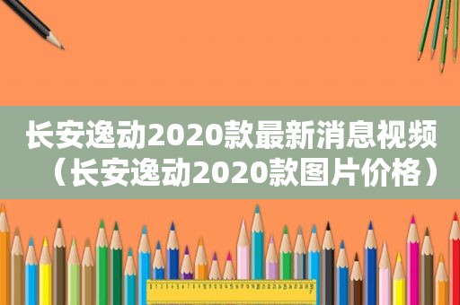 长安逸动2020款最新消息视频（长安逸动2020款图片价格）