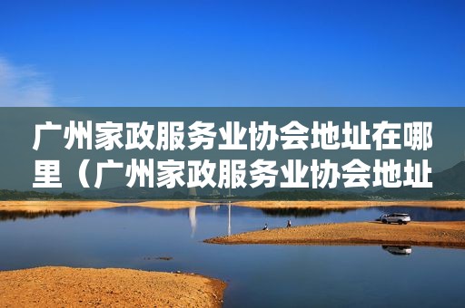 广州家政服务业协会地址在哪里（广州家政服务业协会地址电话）