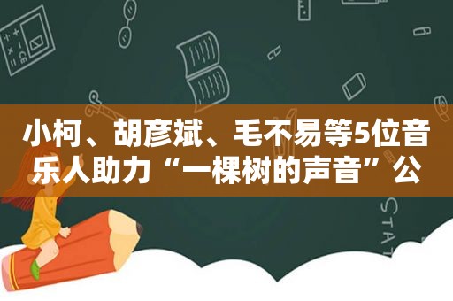 小柯、胡彦斌、毛不易等5位音乐人助力“一棵树的声音”公益活动
