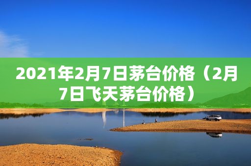 2021年2月7日茅台价格（2月7日飞天茅台价格）
