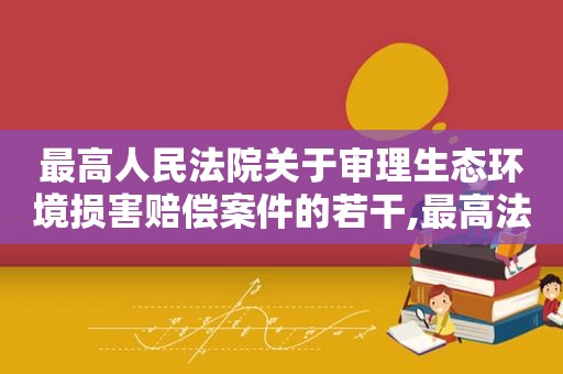 最高人民法院关于审理生态环境损害赔偿案件的若干,最高法关于审理生态环境损害赔偿案件的若干规定