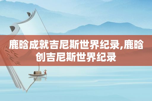 鹿晗成就吉尼斯世界纪录,鹿晗创吉尼斯世界纪录