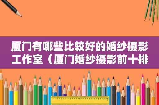 厦门有哪些比较好的婚纱摄影工作室（厦门婚纱摄影前十排名）