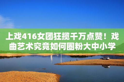 上戏416女团狂揽千万点赞！戏曲艺术究竟如何圈粉大中小学生？