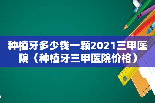 种植牙多少钱一颗2021三甲医院（种植牙三甲医院价格）
